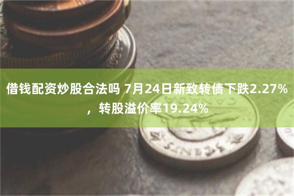 借钱配资炒股合法吗 7月24日新致转债下跌2.27%，转股溢价率19.24%