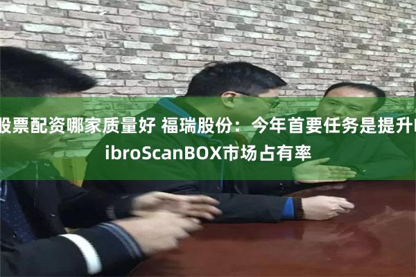 股票配资哪家质量好 福瑞股份：今年首要任务是提升FibroScanBOX市场占有率