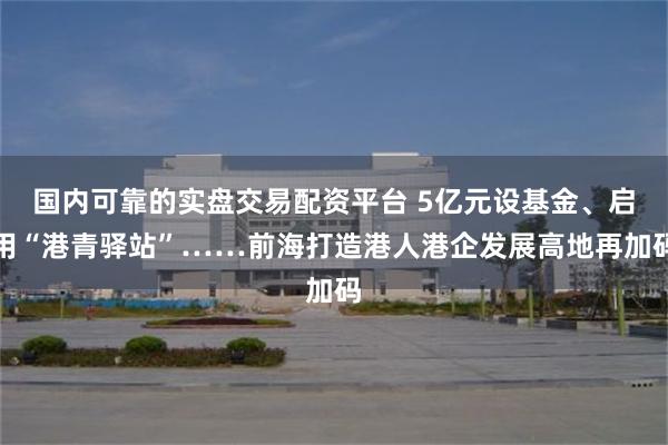 国内可靠的实盘交易配资平台 5亿元设基金、启用“港青驿站”……前海打造港人港企发展高地再加码