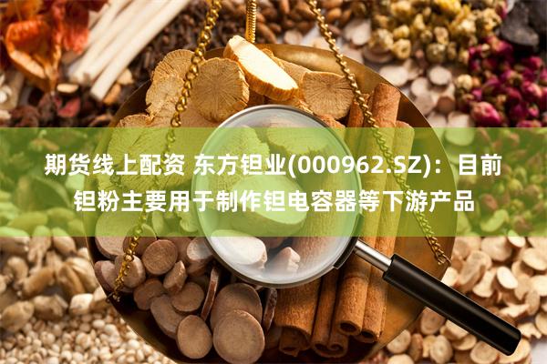 期货线上配资 东方钽业(000962.SZ)：目前钽粉主要用于制作钽电容器等下游产品