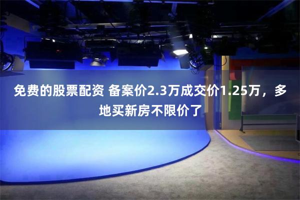 免费的股票配资 备案价2.3万成交价1.25万，多地买新房不限价了