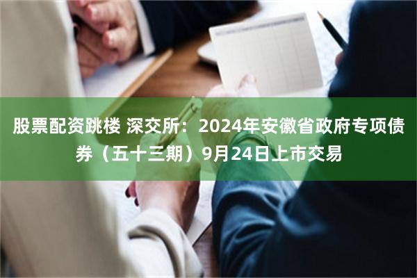 股票配资跳楼 深交所：2024年安徽省政府专项债券（五十三期）9月24日上市交易