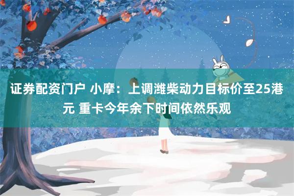 证券配资门户 小摩：上调潍柴动力目标价至25港元 重卡今年余下时间依然乐观