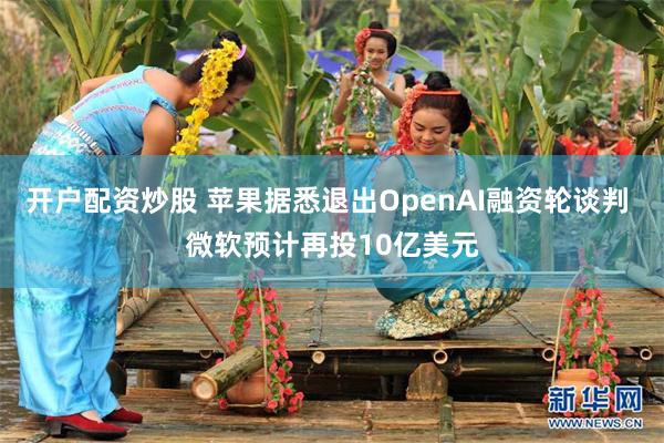 开户配资炒股 苹果据悉退出OpenAI融资轮谈判 微软预计再投10亿美元