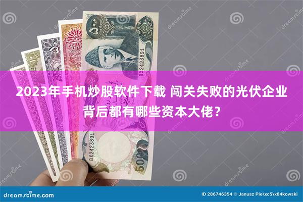 2023年手机炒股软件下载 闯关失败的光伏企业背后都有哪些资本大佬？