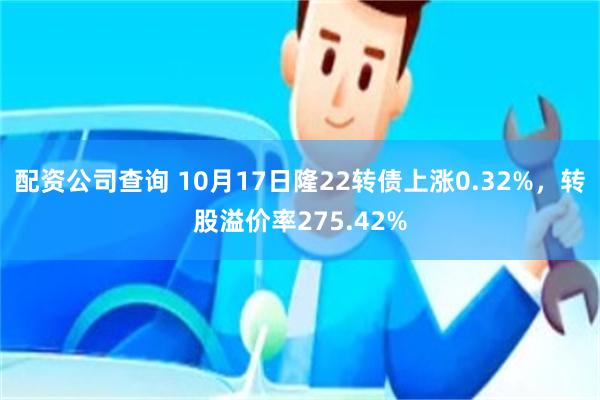 配资公司查询 10月17日隆22转债上涨0.32%，转股溢价率275.42%