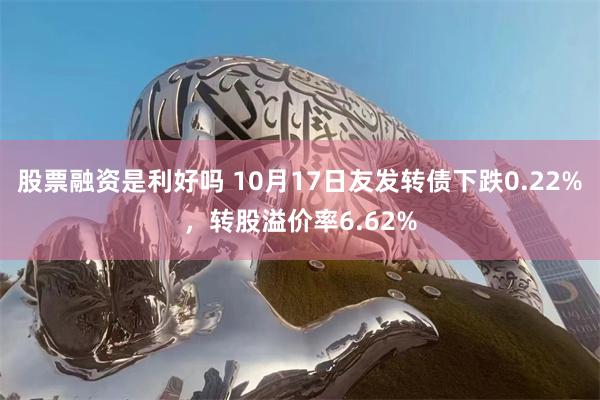 股票融资是利好吗 10月17日友发转债下跌0.22%，转股溢价率6.62%