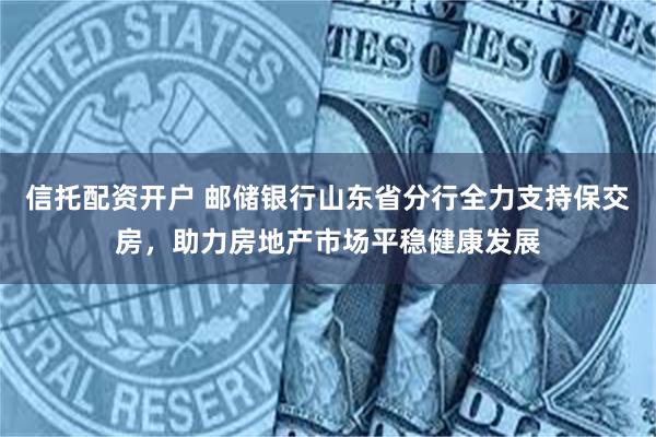 信托配资开户 邮储银行山东省分行全力支持保交房，助力房地产市场平稳健康发展