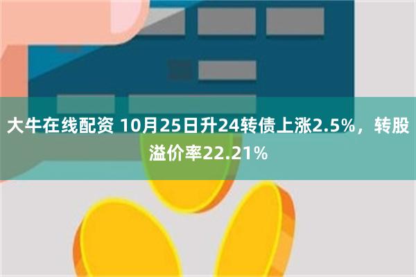 大牛在线配资 10月25日升24转债上涨2.5%，转股溢价率22.21%