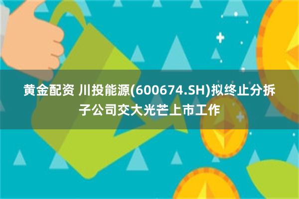 黄金配资 川投能源(600674.SH)拟终止分拆子公司交大光芒上市工作