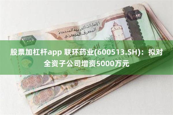 股票加杠杆app 联环药业(600513.SH)：拟对全资子公司增资5000万元