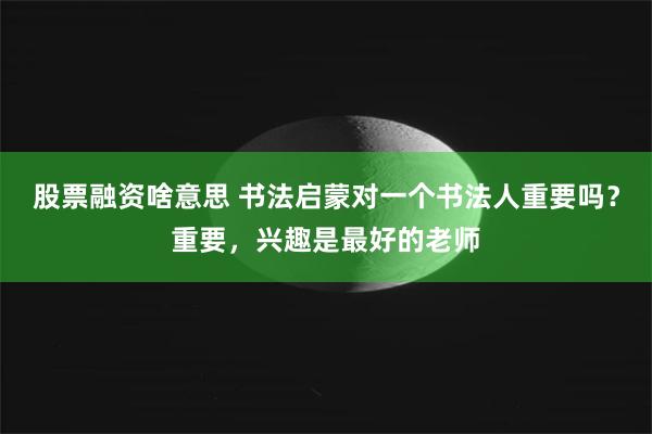 股票融资啥意思 书法启蒙对一个书法人重要吗？重要，兴趣是最好的老师