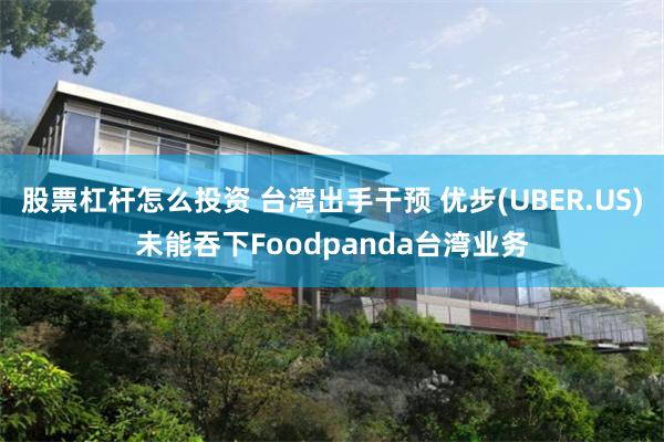 股票杠杆怎么投资 台湾出手干预 优步(UBER.US)未能吞下Foodpanda台湾业务