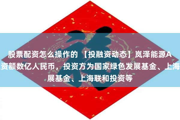 股票配资怎么操作的 【投融资动态】岚泽能源A轮融资，融资额数亿人民币，投资方为国家绿色发展基金、上海联和投资等