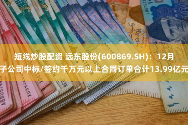 短线炒股配资 远东股份(600869.SH)：12月子公司中标/签约千万元以上合同订单合计13.99亿元