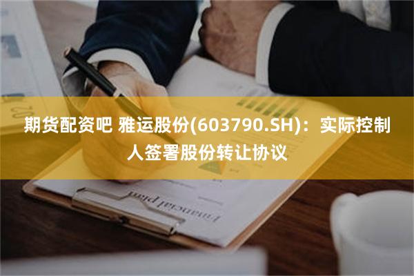 期货配资吧 雅运股份(603790.SH)：实际控制人签署股份转让协议