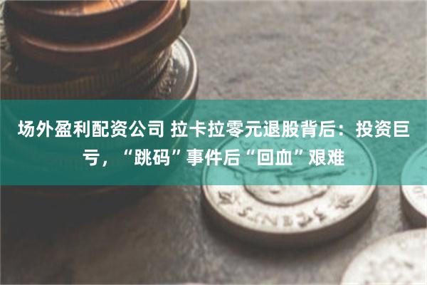 场外盈利配资公司 拉卡拉零元退股背后：投资巨亏，“跳码”事件后“回血”艰难