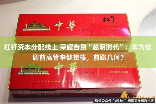 杠杆资本分配线上 荣耀告别“赵明时代”：华为低调前高管李健接棒，前路几何？