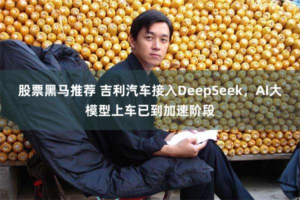 股票黑马推荐 吉利汽车接入DeepSeek，AI大模型上车已到加速阶段