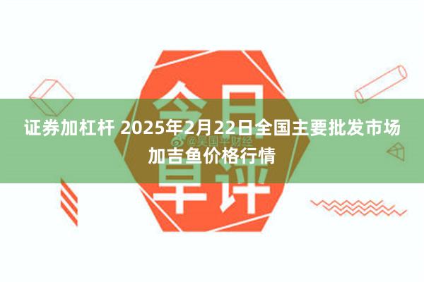 证券加杠杆 2025年2月22日全国主要批发市场加吉鱼价格行情