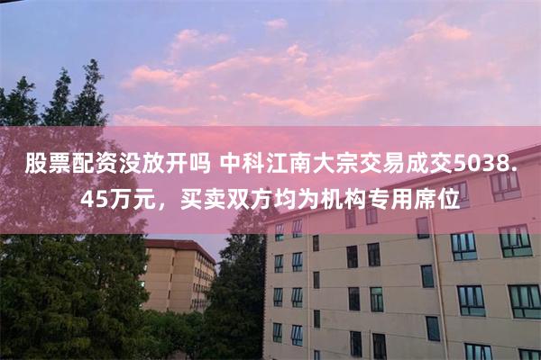 股票配资没放开吗 中科江南大宗交易成交5038.45万元，买卖双方均为机构专用席位