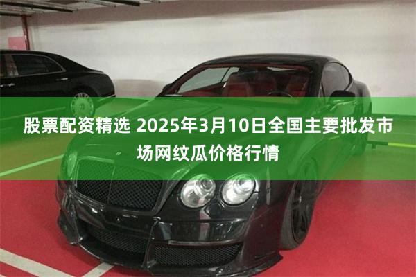 股票配资精选 2025年3月10日全国主要批发市场网纹瓜价格行情