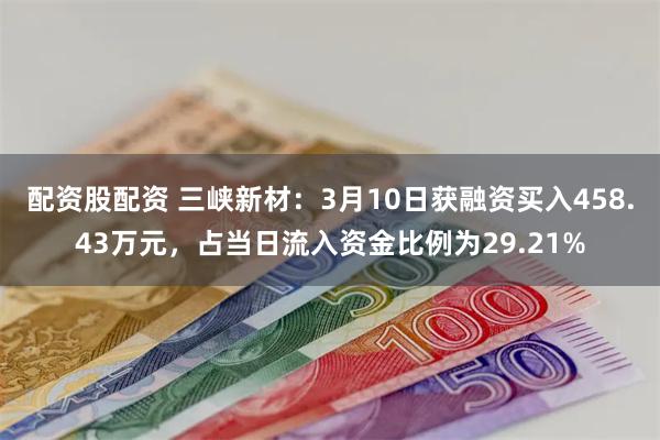 配资股配资 三峡新材：3月10日获融资买入458.43万元，占当日流入资金比例为29.21%